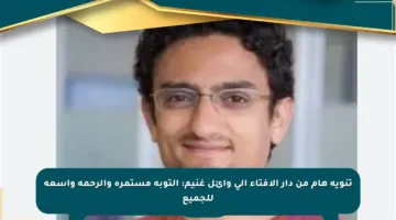 تنويه هام من دار الإفتاء إلى وائل غنيم: التوبة مستمرة والرحمة واسعة للجميع